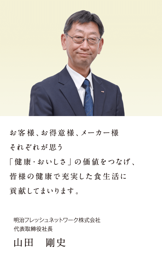 お客様、お得意様、メーカー様それぞれが思う「健康・おいしさ」の価値をつなげ、皆様の健康で充実した食生活に貢献してまいります。明治フレッシュネットワーク株式会社 代表取締役社長 山田 剛史