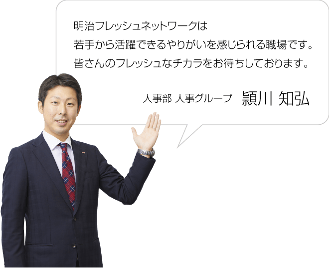 明治フレッシュネットワークは若手から活躍できるやりがいを感じられる職場です。皆さんのフレッシュなチカラをお待ちしております。／人事部 人事グループ 頴川知弘