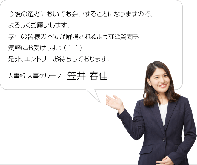 今後の選考においてお会いすることになりますので、よろしくお願いします！学生の皆様と近い立場であるので、不安が解消されるようなご質問も気軽にお受けします（＾＾）是非、エントリーお待ちしております！／人事部 人事グループ 笠井春佳