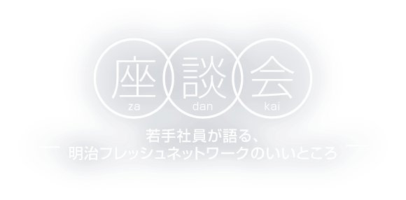 座談会〜若手社員が語る、明治フレッシュネットワークのいいところ〜