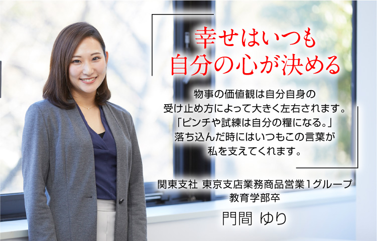 『幸せはいつも自分の心が決める』物事の価値観は自分自身の受け止め方によって大きく左右されます。「ピンチや試練は自分の糧になる。」落ち込んだ時にはいつもこの言葉が私を支えてくれます。（関東支社 東京支店 業務商品営業１グループ／教育学部卒　門間 ゆり）