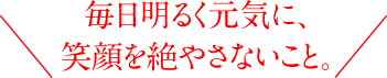 毎日明るく元気に、笑顔を絶やさないこと。