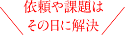 依頼や課題はその日に解決