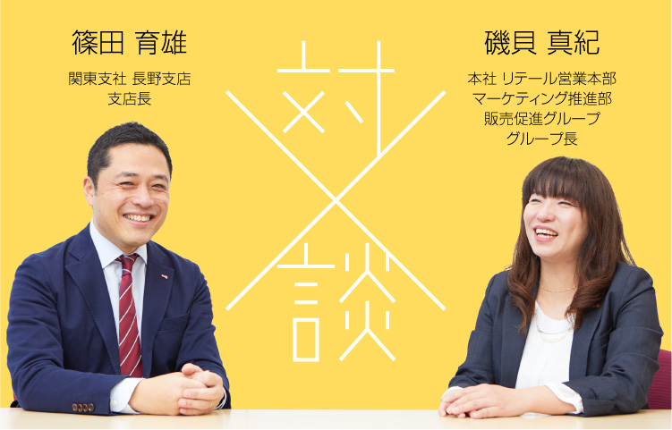 対談 篠田 育雄／関東支社 長野支店 支店長 × 磯貝 真紀 本社 リテール営業本部 マーケティング推進部販売促進グループ グループ長